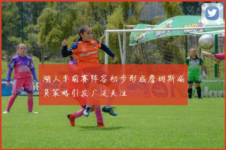 湖人季前赛阵容初步形成詹姆斯减负策略引发广泛关注