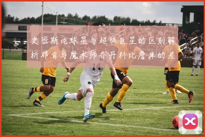 史密斯论球星与超级巨星的区别解析邓肯与魔术师乔丹科比詹库的差异