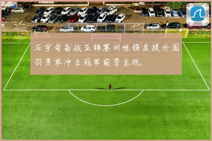 石宇奇备战亚锦赛训练强度提升国羽男单冲击冠军前景乐观