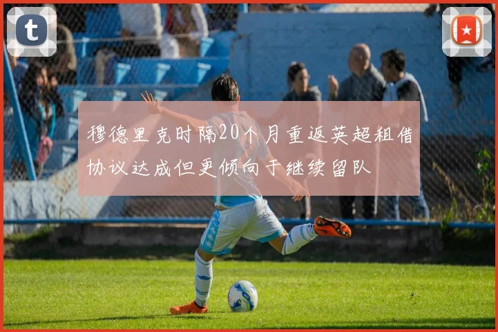 穆德里克时隔20个月重返英超租借协议达成但更倾向于继续留队