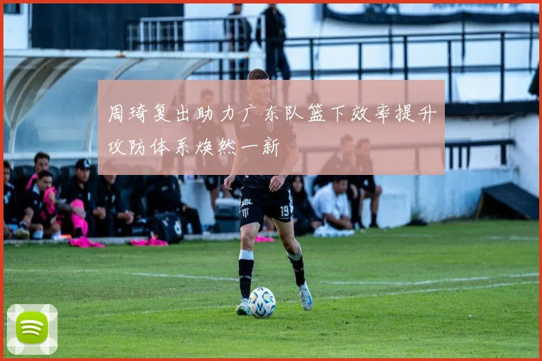 周琦复出助力广东队篮下效率提升攻防体系焕然一新