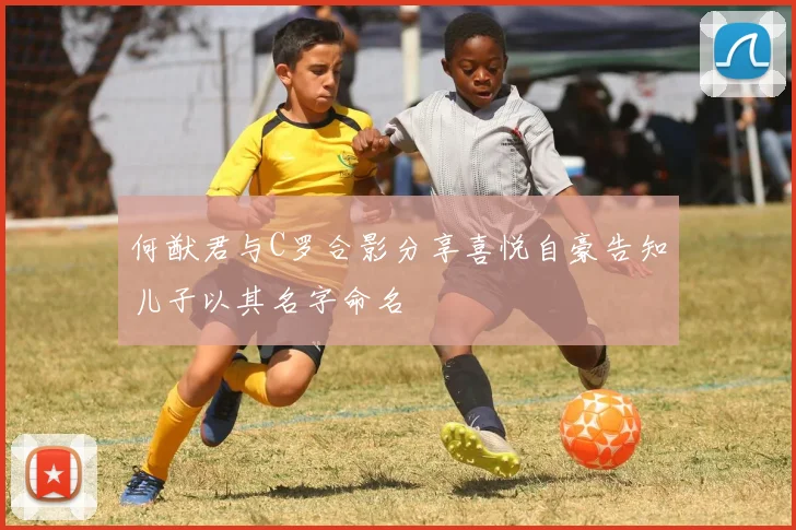何猷君与C罗合影分享喜悦自豪告知儿子以其名字命名