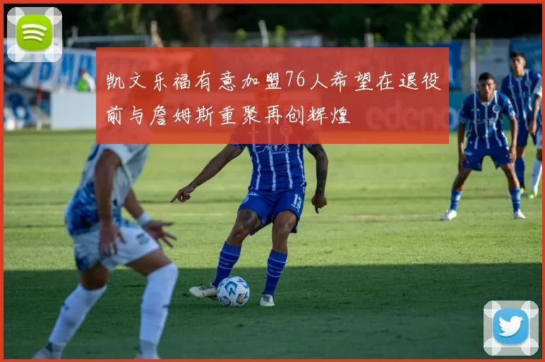 凯文乐福有意加盟76人希望在退役前与詹姆斯重聚再创辉煌