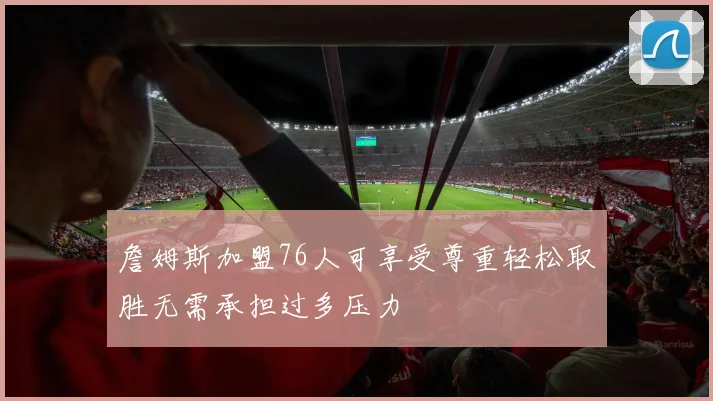 詹姆斯加盟76人可享受尊重轻松取胜无需承担过多压力