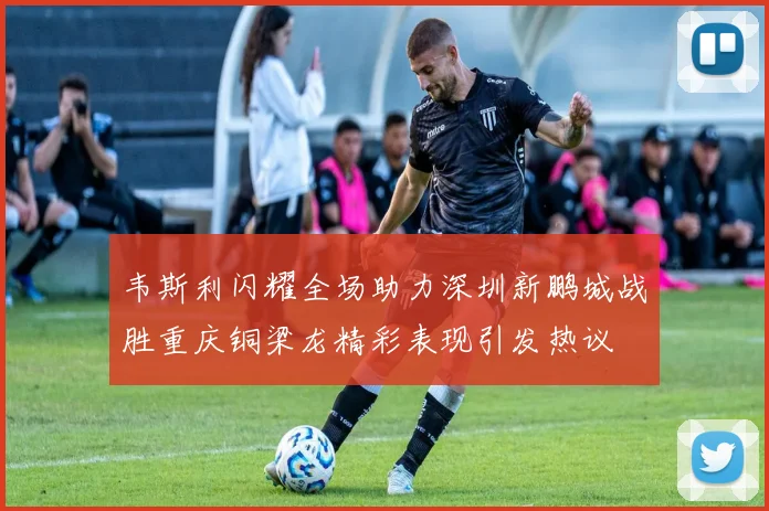 韦斯利闪耀全场助力深圳新鹏城战胜重庆铜梁龙精彩表现引发热议