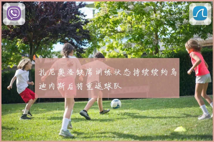 扎尼奥洛缺席训练状态持续续约乌迪内斯后将重返球队