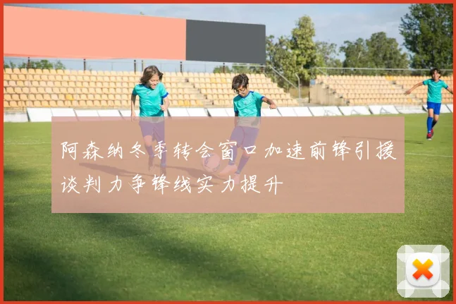 阿森纳冬季转会窗口加速前锋引援谈判力争锋线实力提升