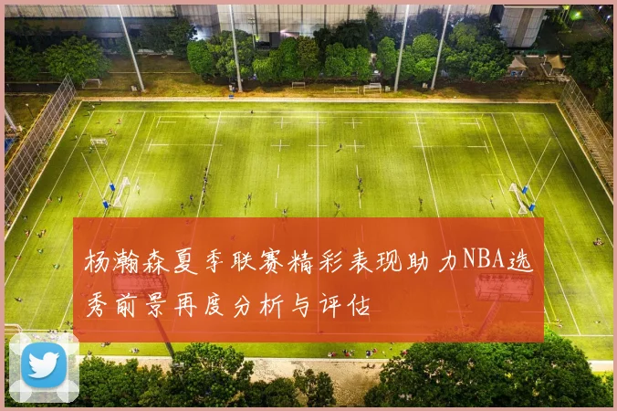 杨瀚森夏季联赛精彩表现助力NBA选秀前景再度分析与评估