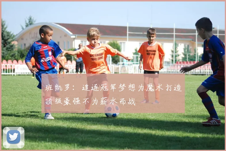 班凯罗：追逐冠军梦想为魔术打造顶级豪强不为薪水而战