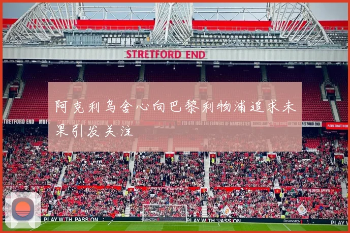 阿克利乌舍心向巴黎利物浦追求未果引发关注